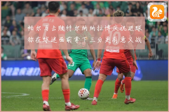 帕尔马击败特尔纳纳拉博庆祝进球称在球迷面前拿下三分更有意义战术观察