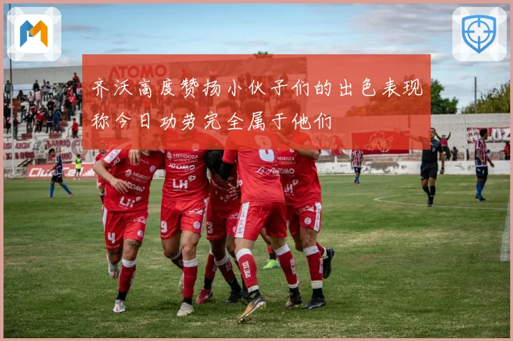 齐沃高度赞扬小伙子们的出色表现称今日功劳完全属于他们