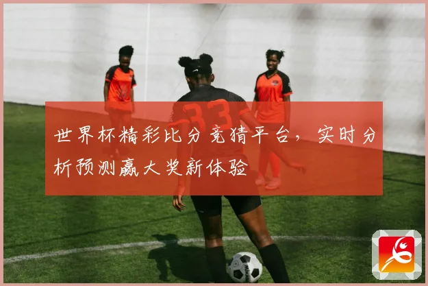 世界杯精彩比分竞猜平台，实时分析预测赢大奖新体验
