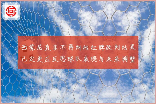 西蒙尼直言不再纠结红牌改判结果已定更应反思球队表现与未来调整方向