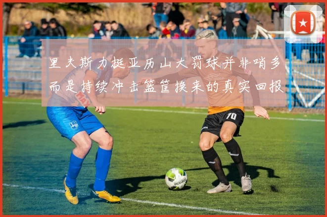 里夫斯力挺亚历山大罚球并非哨多而是持续冲击篮筐换来的真实回报