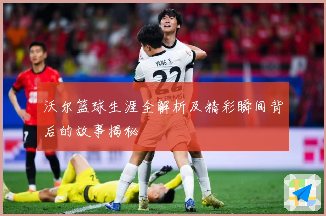 沃尔篮球生涯全解析及精彩瞬间背后的故事揭秘