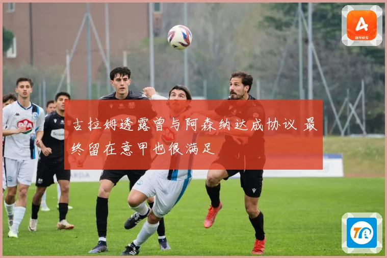 古拉姆透露曾与阿森纳达成协议 最终留在意甲也很满足