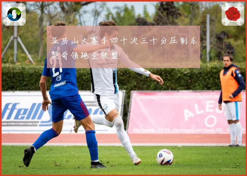 亚历山大赛季四十次三十分压制东契奇领跑全联盟