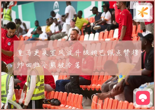 皇马更衣室风波升级姆巴佩点赞穆帅回归小熊被冷落