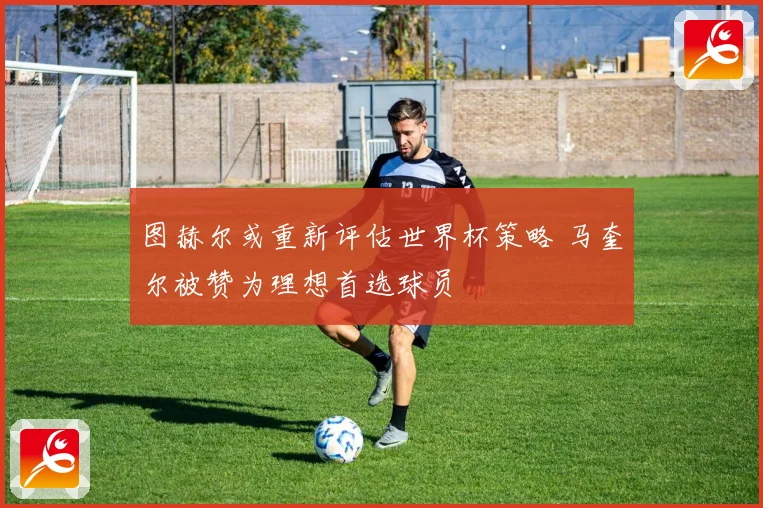 图赫尔或重新评估世界杯策略 马奎尔被赞为理想首选球员