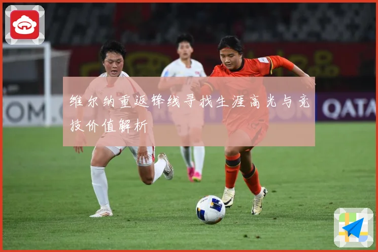 维尔纳重返锋线寻找生涯高光与竞技价值解析