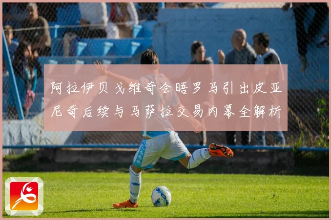 阿拉伊贝戈维奇会晤罗马引出皮亚尼奇后续与马萨拉交易内幕全解析