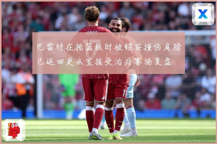 巴雷特在抢篮板时被锡安撞伤肩膀已返回更衣室接受治疗赛场复盘
