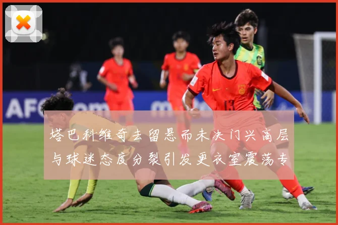 塔巴科维奇去留悬而未决门兴高层与球迷态度分裂引发更衣室震荡专题观察