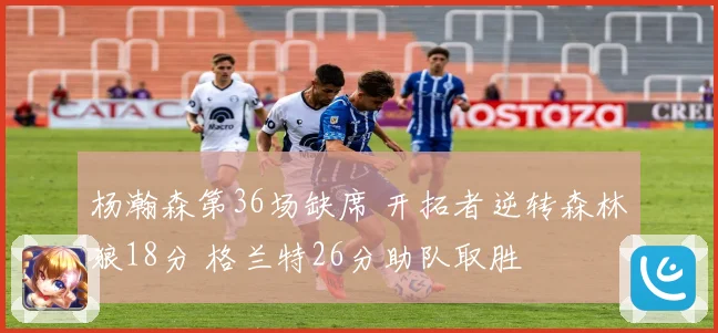 杨瀚森第36场缺席 开拓者逆转森林狼18分 格兰特26分助队取胜