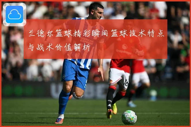 兰德尔篮球精彩瞬间篮球技术特点与战术价值解析