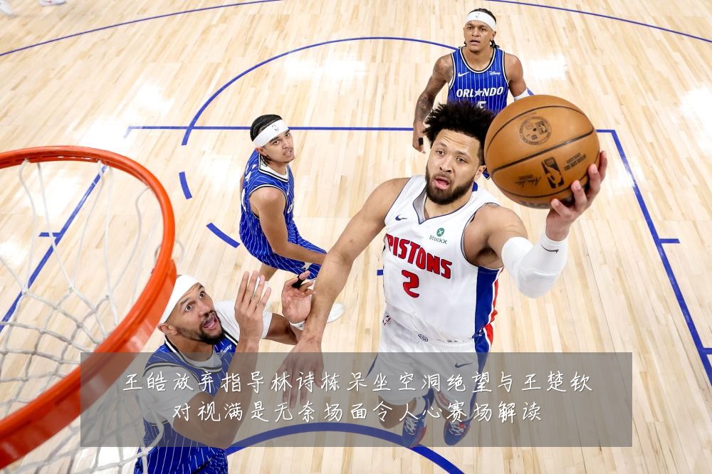 王皓放弃指导林诗栋呆坐空洞绝望与王楚钦对视满是无奈场面令人心赛场解读