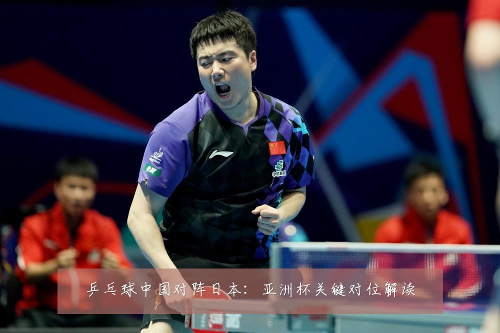 乒乓球中国对阵日本：亚洲杯关键对位解读